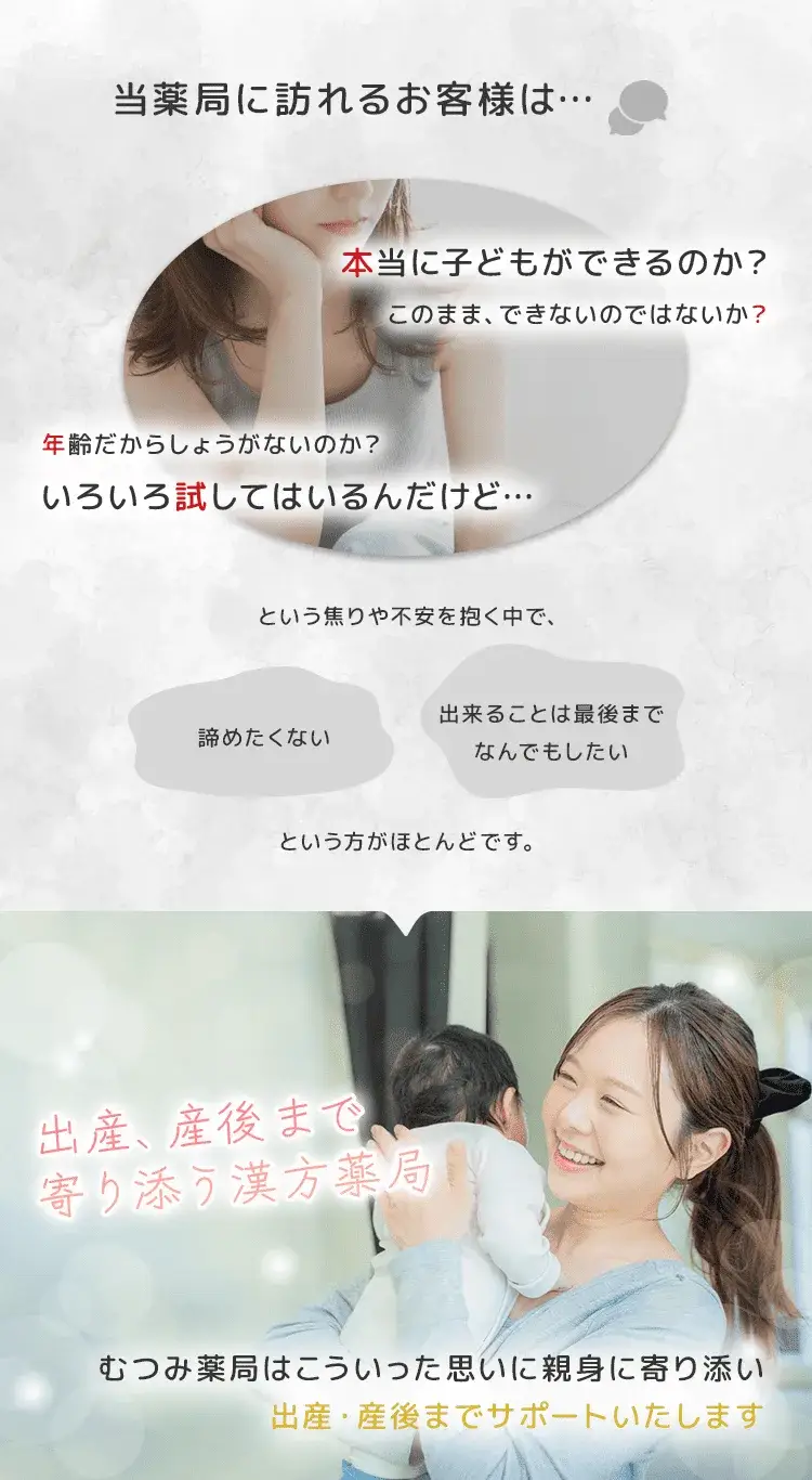 当薬局に訪れるお客様は「本当に子どもができるのか？」「このまま、できないのではないか？」「年齢だからしょうがないのか？」「いろいろ試してはいるんだけど…」という焦りや不安を抱く中で、「諦めたくない」「出来ることは最後までなんでもしたい」という方がほとんどです。むつみ薬局はこういった思いに親身に寄り添い、出産・産後までサポートいたします。